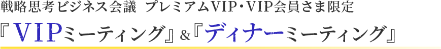 戦略思考ビジネス会議 プレミアムVIP・VIP会員さま限定『VIPミーティング』＆『ディナーミーティング』