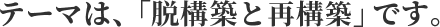 テーマは、「脱構築と再構築」です。
